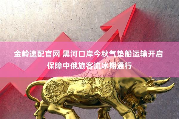 金岭速配官网 黑河口岸今秋气垫船运输开启 保障中俄旅客流冰期通行