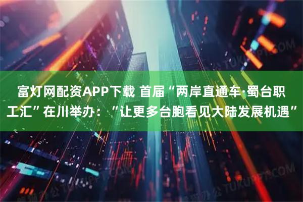 富灯网配资APP下载 首届“两岸直通车·蜀台职工汇”在川举办：“让更多台胞看见大陆发展机遇”
