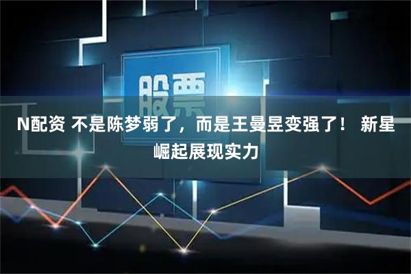 N配资 不是陈梦弱了，而是王曼昱变强了！ 新星崛起展现实力