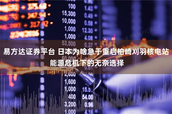 易方达证券平台 日本为啥急于重启柏崎刈羽核电站 能源危机下的无奈选择