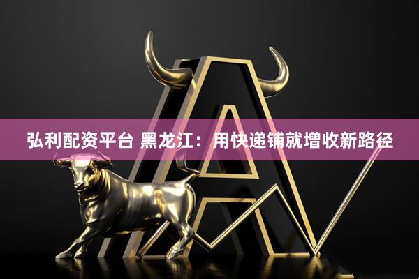 弘利配资平台 黑龙江：用快递铺就增收新路径