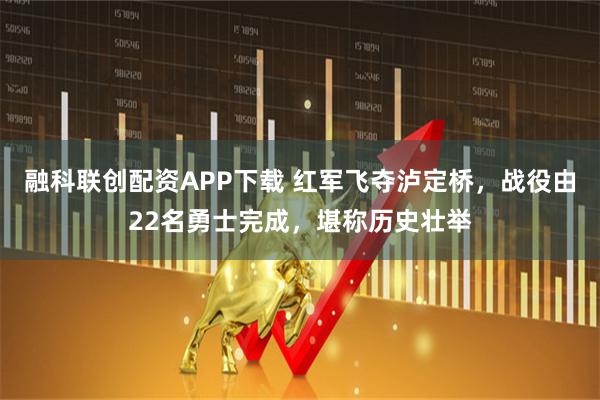 融科联创配资APP下载 红军飞夺泸定桥，战役由22名勇士完成，堪称历史壮举