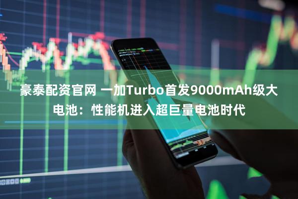 豪泰配资官网 一加Turbo首发9000mAh级大电池：性能机进入超巨量电池时代