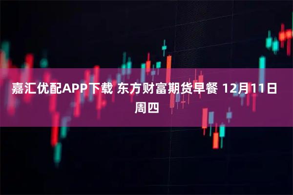 嘉汇优配APP下载 东方财富期货早餐 12月11日 周四