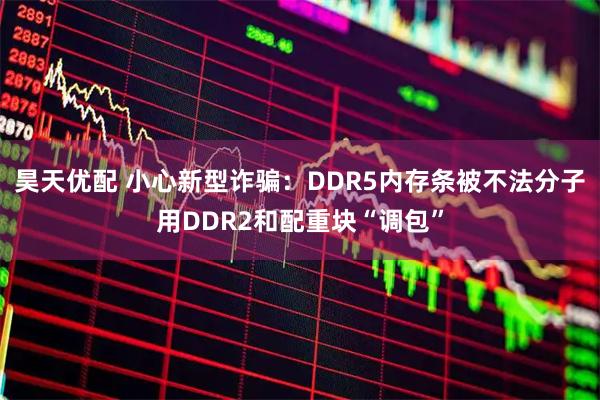昊天优配 小心新型诈骗：DDR5内存条被不法分子用DDR2和配重块“调包”