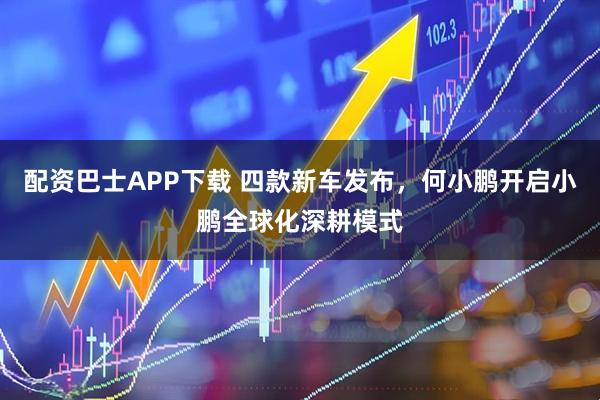 配资巴士APP下载 四款新车发布，何小鹏开启小鹏全球化深耕模式