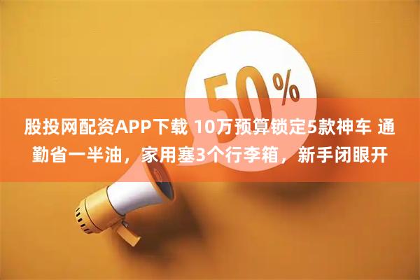 股投网配资APP下载 10万预算锁定5款神车 通勤省一半油，家用塞3个行李箱，新手闭眼开
