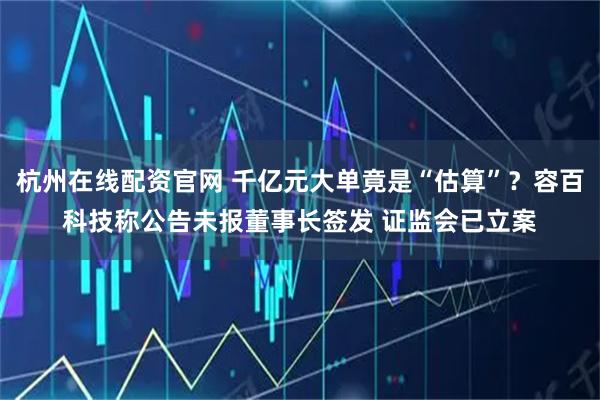 杭州在线配资官网 千亿元大单竟是“估算”？容百科技称公告未报董事长签发 证监会已立案
