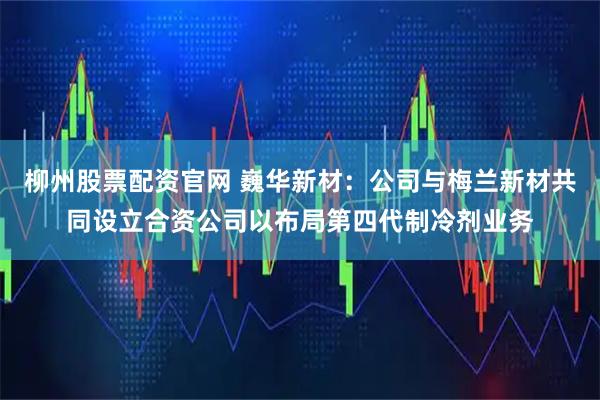 柳州股票配资官网 巍华新材：公司与梅兰新材共同设立合资公司以布局第四代制冷剂业务