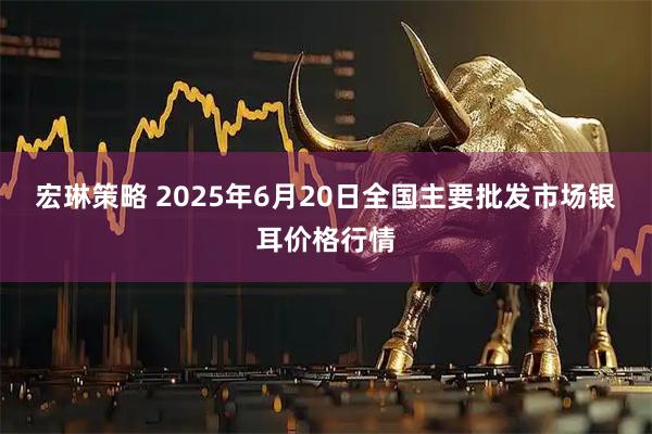 宏琳策略 2025年6月20日全国主要批发市场银耳价格行情