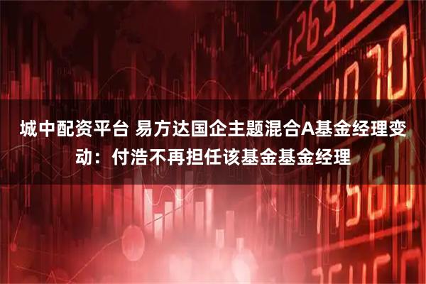 城中配资平台 易方达国企主题混合A基金经理变动：付浩不再担任该基金基金经理