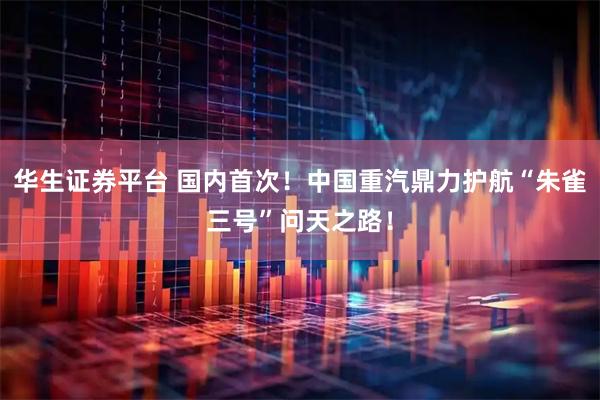 华生证券平台 国内首次！中国重汽鼎力护航“朱雀三号”问天之路！
