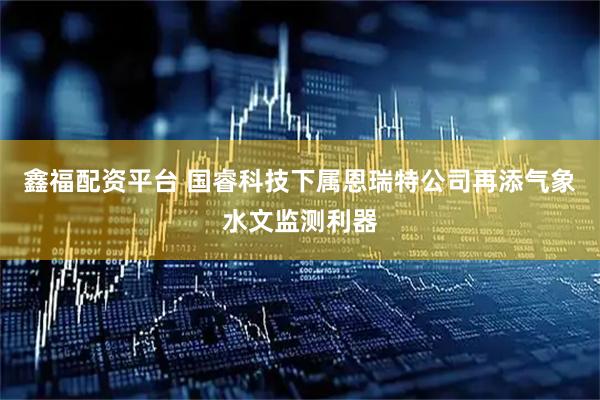 鑫福配资平台 国睿科技下属恩瑞特公司再添气象水文监测利器
