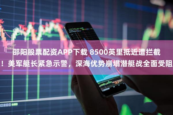 邵阳股票配资APP下载 8500英里抵近遭拦截！美军艇长紧急示警，深海优势崩塌潜艇战全面受阻